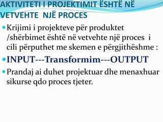 AKTIVITETI I PROJEKTIMIT ËSHTË NË
VETVEHTE NJË PROCES
Krijimi i projekteve për produktet
/shërbimet është në vetvehte një proces i
cili përputhet me skemen e përgjithëshme :
INPUT---Transformim---OUTPUT
Prandaj ai duhet projektuar dhe menaxhuar
sikurse qdo proces tjeter.
 