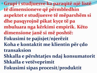 Grupi i studjuesve ka paraqitë një listë
të dimensioneve që përmbledhin
aspektet e studjuesve të mëparshëm si
dhe pasqyrojnë pikat kyçe të pa
mbuluara nga kërkimi empirik. Këto
dimensione janë si më poshtë:
Fokusimi te pajisjet/njerëzit
Koha e kontaktit me klientin për çdo
transaksion
Shkalla e përshtatjes ndaj konsumatorit
Shkalla e vetëveprimit
Fokusimi sipas procesit/produktit
 