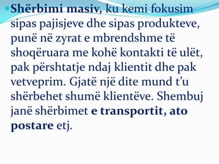 Shërbimi masiv, ku kemi fokusim
sipas pajisjeve dhe sipas produkteve,
punë në zyrat e mbrendshme të
shoqëruara me kohë kontakti të ulët,
pak përshtatje ndaj klientit dhe pak
vetveprim. Gjatë një dite mund t’u
shërbehet shumë klientëve. Shembuj
janë shërbimet e transportit, ato
postare etj.
 