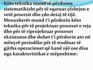 Këto teknika mund të përdoren
sistematikisht për të sqaruar çështjen e
vetë procesit dhe çdo detaj të tijë.
Menaxherët mund t’i përdorin këto
teknika për të projektuar proceset e reja
dhe për të riprojektuar proceset
ekzistuese dhe duhet t’i përdorin ato në
mënyrë periodike për të studiuar të
gjitha operacionet që kanë një ose disa
nga karakteristikat e mëposhtme:
 