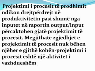 Projektimi i procesit të prodhimit
ndikon drejtpërdrejt në
produktivitetin pasi shumë nga
inputet në raportin output/input
përcaktohen gjatë projektimit të
procesit. Megjithatë zgjedhjet e
projektimit të procesit nuk bëhen
njëher e gjithë kohën-projektimi i
procesit është një aktivitet i
vazhdueshëm
 