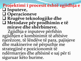 Projektimi i procesit është zgjidhja e
 Inputeve,
 Operacioneve
 Rrugëve teknologjike dhe
 Metodave për prodhimin e të
mirave dhe shërbimeve.
Zgjidhja e inputeve përfshin
zgjidhjen e kombinimit të aftësive
njerëzore, të lëndëve të para, pajisjeve
dhe makinerive në përputhje me
strategjinë e pozicionomit të
ndërmarrjes dhe aftësinë e saj për ti
siguruar këto burime.
 