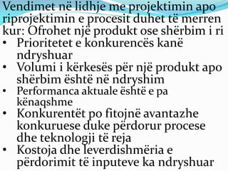 Vendimet në lidhje me projektimin apo
riprojektimin e procesit duhet të merren
kur: Ofrohet një produkt ose shërbim i ri
• Prioritetet e konkurencës kanë
ndryshuar
• Volumi i kërkesës për një produkt apo
shërbim është në ndryshim
• Performanca aktuale është e pa
kënaqshme
• Konkurentët po fitojnë avantazhe
konkuruese duke përdorur procese
dhe teknologji të reja
• Kostoja dhe leverdishmëria e
përdorimit të inputeve ka ndryshuar
 