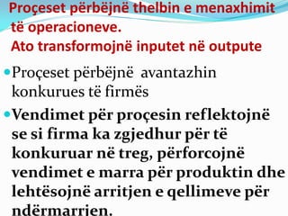 Proçeset përbëjnë thelbin e menaxhimit
të operacioneve.
Ato transformojnë inputet në outpute
Proçeset përbëjnë avantazhin
konkurues të firmës
Vendimet për proçesin reflektojnë
se si firma ka zgjedhur për të
konkuruar në treg, përforcojnë
vendimet e marra për produktin dhe
lehtësojnë arritjen e qellimeve për
ndërmarrjen.
 