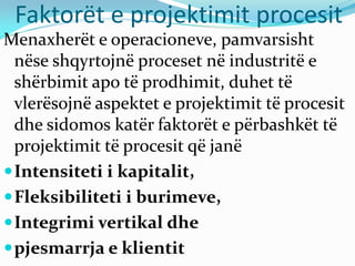 Faktorët e projektimit procesit
Menaxherët e operacioneve, pamvarsisht
nëse shqyrtojnë proceset në industritë e
shërbimit apo të prodhimit, duhet të
vlerësojnë aspektet e projektimit të procesit
dhe sidomos katër faktorët e përbashkët të
projektimit të procesit që janë
Intensiteti i kapitalit,
Fleksibiliteti i burimeve,
Integrimi vertikal dhe
pjesmarrja e klientit
 