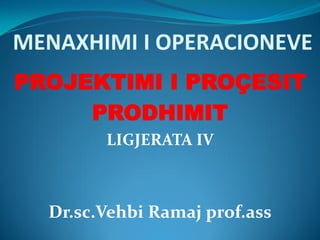 MENAXHIMI I OPERACIONEVE
PROJEKTIMI I PROÇESIT
PRODHIMIT
LIGJERATA IV
Dr.sc.Vehbi Ramaj prof.ass
 