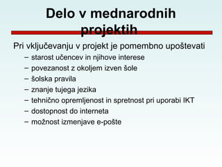 Delo v mednarodnih
               projektih
Pri vključevanju v projekt je pomembno upoštevati
  –   starost učencev in njihove interese
  –   povezanost z okoljem izven šole
  –   šolska pravila
  –   znanje tujega jezika
  –   tehnično opremljenost in spretnost pri uporabi IKT
  –   dostopnost do interneta
  –   možnost izmenjave e-pošte
 