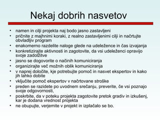 Nekaj dobrih nasvetov
•   namen in cilji projekta naj bodo jasno zastavljeni
•   pričnite z majhnimi koraki, z realno zastavljenimi cilji in načrtujte
    obvladljiv program
•   enakomerno razdelite naloge glede na udeležence in čas izvajanja
•   konkretizirajte aktivnosti in zagotovite, da vsi udeleženci opravijo
    svoje zadolžitve
•   jasno se dogovorite o načinih komuniciranja
•   organizirajte več možnih oblik komuniciranja
•   v naprej določite, kje potrebujte pomoč in nasvet ekspertov in kako
    jih lahko dobite
•   vključite pomoč ekspertov v načrtovane stroške
•   preden se razidete po uvodnem srečanju, preverite, če vsi poznajo
    svoje odgovornosti,
•   poskrbite, da v poteku projekta zagotovite pretok gradiv in izkušenj,
    kar je dodana vrednost projekta
•   ne obupujte, verjemite v projekt in izplačalo se bo.
 