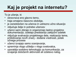 Kaj je projekt na internetu?
To je učenje, ki
• obravnava eno glavno temo,
• traja omejeno časovno obdobje,
• je osredotočen na učenca in ustrezno učno situacijo
• vključuje želje in potrebe učencev
• učenci sami zbirajo in organizirajo lastno projektno
  dokumentacijo, izdelajo predstavijo zaključni izdelek
• vključuje evalvacijo projektnega dela, realizacijo teme,
  pridobivanje novih znanj - dodane vrednosti, potek
  učnega procesa
• učenci izvajajo samo ocenjevanje,
• spreminja vlogo učitelja v vlogo svetovalca,
• uporablja sodobno tehnologijo za komunikacijo, za
  izvajanje določenih aktivnosti ali izdelavo nalog.
 