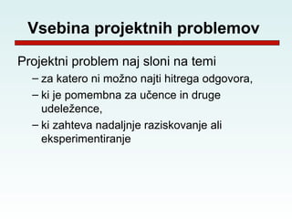 Vsebina projektnih problemov
Projektni problem naj sloni na temi
  – za katero ni možno najti hitrega odgovora,
  – ki je pomembna za učence in druge
    udeležence,
  – ki zahteva nadaljnje raziskovanje ali
    eksperimentiranje
 