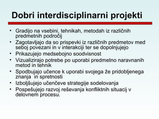 Dobri interdisciplinarni projekti
• Gradijo na vsebini, tehnikah, metodah iz različnih
  predmetnih področij
• Zagotavljajo da so prispevki iz različnih predmetov med
  seboj povezani in v interakciji ter se dopolnjujejo
• Prikazujejo medsebojno soodvisnost
• Vizualizirajo potrebe po uporabi predmetno naravnanih
  metod in tehnik
• Spodbujajo učence k uporabi svojega že pridobljenega
  znanja in spretnosti
• Izboljšujejo učenčeve strategije sodelovanja
• Pospešujejo razvoj reševanja konfliktnih situacij v
  delovnem procesu.
 