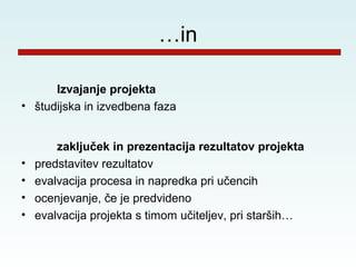 …in

      Izvajanje projekta
• študijska in izvedbena faza


        zaključek in prezentacija rezultatov projekta
•   predstavitev rezultatov
•   evalvacija procesa in napredka pri učencih
•   ocenjevanje, če je predvideno
•   evalvacija projekta s timom učiteljev, pri starših…
 