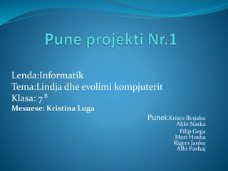 Lenda:Informatik
Tema:Lindja dhe evolimi kompjuterit
Klasa: 7
Mesuese: Kristina Luga
Punoi:Kristo Binjaku
Aldo Naska
Filip Gega
Meri Hoxha
Rigers Janku
Albi Pashaj
B
 
