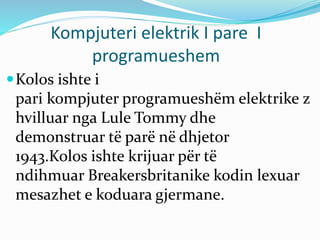 Kompjuteri elektrik I pare I
programueshem
Kolos ishte i
pari kompjuter programueshëm elektrike z
hvilluar nga Lule Tommy dhe
demonstruar të parë në dhjetor
1943.Kolos ishte krijuar për të
ndihmuar Breakersbritanike kodin lexuar
mesazhet e koduara gjermane.
 