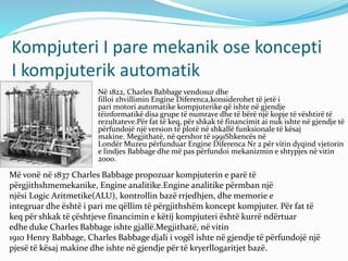 Kompjuteri I pare mekanik ose koncepti
I kompjuterik automatik
 Në 1822, Charles Babbage vendosur dhe
filloi zhvillimin Engine Diferenca,konsiderohet të jetë i
pari motori automatike kompjuterike që ishte në gjendje
tëinformatikë disa grupe të numrave dhe të bërë një kopje të vështirë të
rezultateve.Për fat të keq, për shkak të financimit ai nuk ishte në gjendje të
përfundojë një version të plotë në shkallë funksionale të kësaj
makine. Megjithatë, në qershor të 1991Shkencës në
Londër Muzeu përfunduar Engine Diferenca Nr 2 për vitin dyqind vjetorin
e lindjes Babbage dhe më pas përfundoi mekanizmin e shtypjes në vitin
2000.
Më vonë në 1837 Charles Babbage propozuar kompjuterin e parë të
përgjithshmemekanike, Engine analitike.Engine analitike përmban një
njësi Logic Aritmetike(ALU), kontrollin bazë rrjedhjen, dhe memorie e
integruar dhe është i pari me qëllim të përgjithshëm koncept kompjuter. Për fat të
keq për shkak të çështjeve financimin e këtij kompjuteri është kurrë ndërtuar
edhe duke Charles Babbage ishte gjallë.Megjithatë, në vitin
1910 Henry Babbage, Charles Babbage djali i vogël ishte në gjendje të përfundojë një
pjesë të kësaj makine dhe ishte në gjendje për të kryerllogaritjet bazë.
 