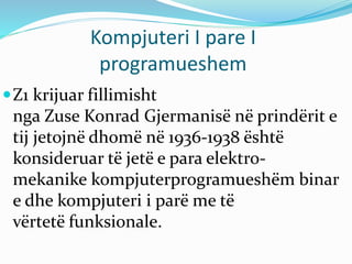Kompjuteri I pare I
programueshem
Z1 krijuar fillimisht
nga Zuse Konrad Gjermanisë në prindërit e
tij jetojnë dhomë në 1936-1938 është
konsideruar të jetë e para elektro-
mekanike kompjuterprogramueshëm binar
e dhe kompjuteri i parë me të
vërtetë funksionale.
 