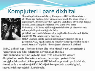 Kompjuteri I pare dixhital
 Shkurtër për Atanasoff-Berry Computer, ABC ka filluar duke u
zhvilluar nga ProfesorJohn Vincent Atanasoff dhe studentëve të
diplomuar Cliff Berry në vitin 1937 dhe vazhdoi të zhvillohet deri në
vitin 1942 në Kolegjin Shtetëror Iowa (tani Iowa State
University).ABC ishte një kompjuteri elektrike që përdoren tuba
vakum për llogaritjendigjitale duke
përfshirë matematikës binare dhe logjika Boolean dhe nuk kishte
asnjëCPU. Më 19 tetor, 1973, Federale e
SHBA Gjyqtari Earl R. Larson nënshkruarvendimin e tij që e
patentës ENIAC nga Eckert dhe Mauchly ishte e pavlefshme dhe e
quajti Atanasoff shpikësi i kompjuterit elektronik dixhital.
ENIAC u shpik nga J. Presper Eckert dhe John Mauchly në Universitetin e
Pensilvanisë dhe filloi ndërtimin në vitin 1943 dhe nuk
ishte përfunduar deri në 1946.Ajo zënë rreth 1.800 metra katrorë
dhe përdorur rreth 18.000 tuba vakumi, peshongati 50 ton. Edhe
pse gjykatësi vendosi që kompjuteri ABC ishte kompjuteri i parëdixhitale,
shumë ende e konsiderojnë ENIAC të jetë kompjuterin e parë digjital,
sepse ajo ishte plotësisht funksionale.
 