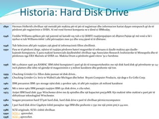 Historia: Hard Disk Drive
Year Event
1890 Herman Hollerith zhvilluar një metodë për makina për të për të regjistruar dhe informacion kartat dyqan ontopunch që do të
përdoret për regjistrimin e SHBA. Ai më vonë formoi kompania ne e dimë si IBMtoday.
1946 Freddie Williams aplikon për një patentë në katodë-ray tub e tij (KRRT) ruajtjenpajisjen në dhjetor.Pajisje që më vonë u bë i
njohur si tub Williams është i aftë përruajtjen mes 512 dhe 1024 pjesë të të dhënave.
1946 Tub Selectron aftë për ruajtjen 256 pjesë të informacionit fillon zhvillimit.
1950 Para se të përdorni disqe, njësive të ruajtjes përdoren bateri magnetike të referuara si daulle makina apo daulle-
kujtesës kompjutera. E para makinë komerciale daullesështë zhvilluar nga Associates Research Inxhinierike të Mineapolis dhe të
përdorura nga ERA Marinës së SHBA 110. Makina Drum u përdorën gjatë viteve '50 e hershme.
1956 Më 13 shtator 1956 305 RAMAC IBM është kompjuteri i parë që do të transportoheshin me një disk hard disk që përmbante 50 24-
inch platters dhe ishte në gjendje të magazinimin e 5 milion karaktere dhe peshonte një ton.
1959 Chucking Grinder Co. fillon duke punuar në disk drives..
1961 Chucking Grinder Co. leviz te Walled Lake Michigan dhe behet Bryant Computer Products, nje dege e Ex-Cello Corp.
1961 IBM prezanton IBM 1301 storage njësi disk 2 qershor 1961, të aftë për ruajtjen 28 milionë karaktere
1962 Më 11 tetor 1962 IBM paraqiti ruajtjen IBM 1311 disk drive, e cila ruhet.
1973 Anijet IBM hard disk 3340 Winchester drive me dy spindles dhe një kapacitet prej30MB. Kjo makinë ishte makinë e parë për të
shfrytëzuar teknologjinë Winchester.
1980 Seagate prezanton hard ST506 hard disk, hard disk drive e parë të zhvilluar përmicrocomputers
1980 I pari hard disk drive Gigabyte është paraqitur nga IBM dhe peshonte £ 550 me një çmim prej $ 44.000.
1986 SCSI origjinale, SCSI-1 është zhvilluar.
1990 SCSI-2 aprovohet.
1996 SCSI-3 aprovohet.
 
