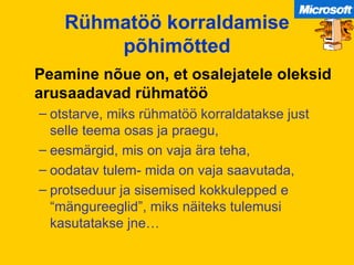 Rühmatöö korraldamise põhimõtted Peamine nõue on, et osalejatele oleksid arusaadavad rühmatöö otstarve, miks rühmatöö korraldatakse just selle teema osas ja praegu, eesmärgid, mis on vaja ära teha, oodatav tulem- mida on vaja saavutada, protseduur ja sisemised kokkulepped e “mängureeglid”, miks näiteks tulemusi kasutatakse jne… 