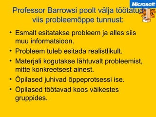Professor Barrowsi poolt välja töötatud viis probleemõppe tunnust: Esmalt esitatakse probleem ja alles siis muu informatsioon. Probleem tuleb esitada realistlikult. Materjali kogutakse lähtuvalt probleemist, mitte konkreetsest ainest. Õpilased juhivad õppeprotsessi ise. Õpilased töötavad koos väikestes gruppides. 