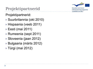 ProjektipartneridProjektipartnerid: Suurbritannia (okt 2010) Hispaania (veeb 2011)Eesti (mai 2011)Rumeenia (sept 2011)Sloveenia (jaan 2012)Bulgaaria (m?rts 2012)Trgi (mai 2012)