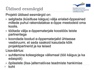 ?ldised eesm?rgidProjekti ldised eesm?rgid on:selgitada (ksitluse k?igus) v?lja erialad-?ppeained millede puhul rakendatakse e-?ppe meetodeid oma koolis.t??tada v?lja e-?ppematerjale koost??s teiste partneritegakoondada loodud e-?ppematerjalid htsesse veebiruumi, et seda saaksid kasutada k?ik projektipartnerid ja ka teisedLisav??rtus:suhtleminekoleegidegav?lismaal (t??k?igus ja ka edaspidi)?pilastele (lisa-)alternatiivseteadmistehankimisekoht