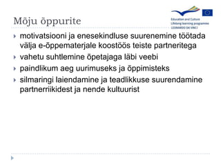 M?ju ?ppuritemotivatsiooni ja enesekindluse suurenemine t??tada v?lja e-?ppematerjale koost??s teiste partneritegavahetu suhtlemine ?petajaga l?bi veebipaindlikumaeguurimuseks ja ?ppimistekssilmaringilaiendamine ja teadlikkusesuurendaminepartnerriikidest ja nendekultuurist