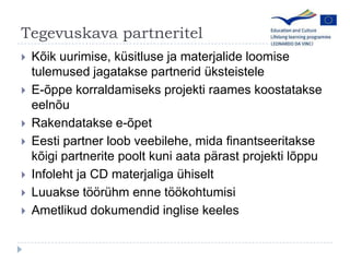 Tegevuskava partneritelK?ik uurimise, ksitluse ja materjalide loomise tulemused jagatakse partnerid ksteisteleE-?ppekorraldamiseks projekti raameskoostatakseeeln?uRakendatakse e-?petEesti partner loob veebilehe, mida finantseeritakse k?igi partnerite poolt kuni aata p?rast projekti l?ppuInfoleht ja CD materjaligahiseltLuuakse t??rhm enne t??kohtumisiAmetlikud dokumendid inglise keeles