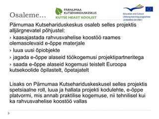 OsalemeP?rnumaaKutsehariduskeskusosalebsellesprojektisallj?rgnevatelp?hjustel:kaasajastadarahvusvahelisekoost??raamesolemasolevaide-?ppematerjale luua uusi ?piobjekte jagada e-?ppe alaseid t??kogemusi projektipartneritegasaada e-?ppealaseidkogemusiteisteltEuroopakutsekoolide?pilastelt, ?petajateltLisaks on P?rnumaa Kutsehariduskeskusel selles projektis spetsiaalne roll, luua ja hallata projekti kodulehte, e-?ppe platvormi, mis annab praktilise kogemuse, nii tehnilisel kui ka rahvusvahelise koost?? vallas