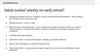 ● Wiarygodna wiedza pochodzi z zewnątrz i bazuje na racjonalnych przesłankach - żeby ją odkryć,
porozmawiaj z tymi, którzy cię znają
● Współpracownicy - opinia o tobie
● Wyniki testów osobowościowych - mbti, extended disc, gallups strenghts finder, fris - raporty
rozdaj znajomym z prośbą o zakreślenie prawdy (na zielono) i nieprawdy na twój temat (na
czerwono)
● Coaching może być przydatny
● Assesment center, rozmowy rekrutacyjne - zapytaj, jak zostałeś odebrany
● Opinie, które dostajesz na co dzień od różnych ludzi
● Moje social media - co się przewija na twoich zdjęciach? co można na ich podstawie o tobie
pomyśleć?
Gdzie szukać wiedzy na swój temat?
14AUTOREFLEKSJA
 