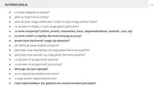 ● co robię najlepiej na świecie?
● jakie są moje mocne strony?
● jakie korzyści mogę zaoferować innym? w czym mogę pomóc innym?
● co sprawia mi frajdę, o czym mogę gadać godzinami?
● co mnie motywuje? (ludzie, prestiż, stanowisko, kasa, odpowiedzialność, wolność, czas, itp)
● co mnie nudzi? co byłoby dla mnie katorgą w pracy?
● przed czym się bronię? czego się obawiam?
● jak definiuję swoje pojęcie szczęścia?
● jakie były moje zwycięstwa; czy mają jakieś elementy wspólne?
● jakie były moje porażki; czy mają jakieś elementy wspólne?
● co sprawia mi przyjemność w pracy?
● co sprawia mi przyjemność poza pracą?
● dlaczego siętym zajmuję?
● za co najczęściej chwalą mnie ludzie?
● z czego jestem najbardziej dumny?
● czym zajmowałbym się, gdybym nie musiał zarabiać pieniędzy?
18AUTOREFLEKSJA
 