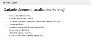 ● co ludzie mówią na ich temat,
● co o sobie piszą w sekcji „o mnie”,
● czy zakradli sobie jakieś powiedzonko, określenie, rekwizyt, kolor, styl,
● czym się wyróżniają,
● co cały czas powtarzają (zdanie/temat/postulat)
● kto jest ich grupą docelową,
● jaka jest ich stylistyka wizualna,
● z jakich social mediów korzystają i co tam robią
Zadanie domowe - analiza konkurencji
19AUTOREFLEKSJA
 