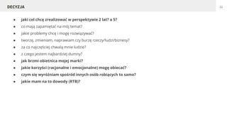● jaki cel chcę zrealizować w perspektywie 2 lat? a 5?
● co mają zapamiętać na mój temat?
● jakie problemy chcę i mogę rozwiązywać?
● tworzę, zmieniam, naprawiam czy burzę rzeczy/ludzi/biznesy?
● za co najczęściej chwalą mnie ludzie?
● z czego jestem najbardziej dumny?
● jak brzmi obietnica mojej marki?
● jakie korzyści (racjonalne i emocjonalne) mogę obiecać?
● czym się wyróżniam spośród innych osób robiących to samo?
● jakie mam na to dowody (RTB)?
22DECYZJA
 