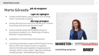 Marta Górazda
4
● strateg marketingowy, specjalizujący się w strategii
marki - biznesowej i osobistej
● pracuje dla mśp oraz innych firm doradczych - Premim
Consulting, Pop Up Grupa, We The Crowd
● autorka tekstów eksperckich publikowanych w
branżowych mediach, m.in. Marketing w Praktyce,
Marketer+, Nowy Marketing,
● wykładowca na Uniwersytecie Wrocławskim,
● wcześniej pracowałam w agencji Mind Progress Group,
która w 2015 roku została uznana za najlepszą
zdaniem klientów pod względem przygotowywania
strategii, badań i analiz (raport “Agencje marketingu
zintegrowanego”, Media&Marketing Polska).
KONSTRUKCJA BIO
czym się zajmujesz
jak się nazywasz
dla kogo pracujesz
RTB
 