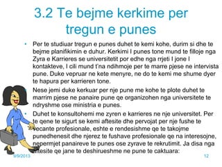 3.2 Te bejme kerkime per
tregun e punes
• Per te studiuar tregun e punes duhet te kemi kohe, durim si dhe te
bejme planifikimin e duhur. Kerkimi I punes tone mund te filloje nga
Zyra e Karrieres se universitetit por edhe nga rrjeti I jone I
kontakteve, I cili mund t’na ndihmoje per te marre pjese ne intervista
pune. Duke vepruar ne kete menyre, ne do te kemi me shume dyer
te hapura per karrieren tone.
• Nese jemi duke kerkuar per nje pune me kohe te plote duhet te
marrim pjese ne panaire pune qe organizohen nga universitete te
ndryshme ose ministria e punes.
• Duhet te konsultohemi me zyren e karrieres ne nje universitet. Per
te qene te sigurt se kemi aftesite dhe pervojat per nje fushe te
vecante profesionale, eshte e rendesishme qe te takojme
punedhenesit dhe njerez te fushave profesionale qe na interesojne,
nepermjet panaireve te punes ose zyrave te rekrutimit. Ja disa nga
aftesite qe jane te deshirueshme ne pune te caktuara:
9/9/2013 12
 