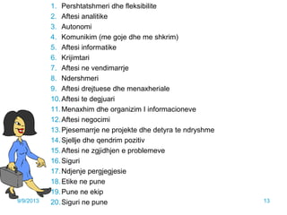 1. Pershtatshmeri dhe fleksibilite
2. Aftesi analitike
3. Autonomi
4. Komunikim (me goje dhe me shkrim)
5. Aftesi informatike
6. Krijimtari
7. Aftesi ne vendimarrje
8. Ndershmeri
9. Aftesi drejtuese dhe menaxheriale
10.Aftesi te degjuari
11.Menaxhim dhe organizim I informacioneve
12.Aftesi negocimi
13.Pjesemarrje ne projekte dhe detyra te ndryshme
14.Sjellje dhe qendrim pozitiv
15.Aftesi ne zgjidhjen e problemeve
16.Siguri
17.Ndjenje pergjegjesie
18.Etike ne pune
19.Pune ne ekip
20.Siguri ne pune9/9/2013 13
 