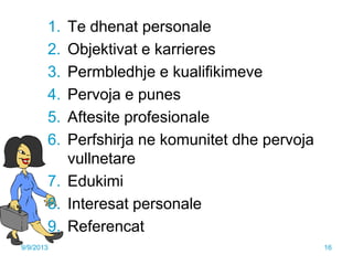 1. Te dhenat personale
2. Objektivat e karrieres
3. Permbledhje e kualifikimeve
4. Pervoja e punes
5. Aftesite profesionale
6. Perfshirja ne komunitet dhe pervoja
vullnetare
7. Edukimi
8. Interesat personale
9. Referencat
9/9/2013 16
 