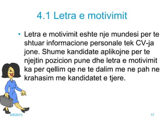 4.1 Letra e motivimit
• Letra e motivimit eshte nje mundesi per te
shtuar informacione personale tek CV-ja
jone. Shume kandidate aplikojne per te
njejtin pozicion pune dhe letra e motivimit
ka per qellim qe ne te dalim me ne pah ne
krahasim me kandidatet e tjere.
9/9/2013 17
 