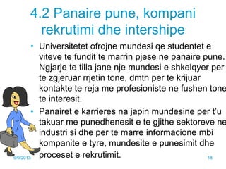 4.2 Panaire pune, kompani
rekrutimi dhe intershipe
• Universitetet ofrojne mundesi qe studentet e
viteve te fundit te marrin pjese ne panaire pune.
Ngjarje te tilla jane nje mundesi e shkelqyer per
te zgjeruar rrjetin tone, dmth per te krijuar
kontakte te reja me profesioniste ne fushen tone
te interesit.
• Panairet e karrieres na japin mundesine per t’u
takuar me punedhenesit e te gjithe sektoreve ne
industri si dhe per te marre informacione mbi
kompanite e tyre, mundesite e punesimit dhe
proceset e rekrutimit.9/9/2013 18
 