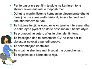 • Per te pasur nje perfitim te plote ne karrieren tone
shikoni rekomandimet e meposhtme:
1. Duhet te marrim listen e kompanive pjesemarrse dhe te
mesojme me sume rreth misionit, linjave te prodhimit
dhe sherbimeve te tyre.
2. Te listojme te gjithe kompanite ku jemi te interesuar dhe
te shkruajme pyetjet qe do te deshironim ti benim atyre.
3. Te promovojme veten, aftesite dhe talentin tone.
4. Te freskojme dhe te pershtasim CV-ne tone per te
plotesuar nevojat e punedhenesve.
5. Te shkembejme kontaktet.
6. Te mbajme shenime mbi bisedat me punedhenesit.
7. Te ndjekim keto kontakte te reja.
9/9/2013 19
 