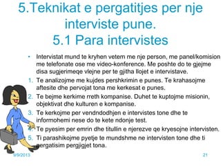 5.Teknikat e pergatitjes per nje
interviste pune.
5.1 Para intervistes
• Intervistat mund te kryhen vetem me nje person, me panel/komision,
me telefonate ose me video-konference. Me poshte do te gjejme
disa sugjerimeqe vlejne per te gjitha llojet e intervistave.
1. Te analizojme me kujdes pershkrimin e punes. Te krahasojme
aftesite dhe pervojat tona me kerkesat e punes.
2. Te bejme kerkime rreth kompanise. Duhet te kuptojme misionin,
objektivat dhe kulturen e kompanise.
3. Te kerkojme per vendndodhjen e intervistes tone dhe te
informohemi nese do te kete ndonje test.
4. Te pyesim per emrin dhe titullin e njerezve qe kryesojne intervisten.
5. Ti parashikojme pyetje te mundshme ne intervisten tone dhe ti
pergatisim pergjigjet tona.
9/9/2013 21
 