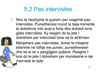 5.2 Pas intervistes
1. Mos te hezitojme te pyesim per reagimet pas
intervistes. Punedhenesi mund te beje komente
te dobishme mbi anet e forta dhe dobesit tona
gjate intervistes. Ky reagim do te jete I
dobishem per intervistat tona ne te ardhmen.
2. Menjehere pas intervistes, duhet te mbajme
shenime ne lidhje me punen, punedhenesin
dhe se si ne u pergjigjem pytjeve. Reagimi I
tyre do te jete I dobishem per mundesine e nje
interviste te dyte.
9/9/2013 22
 