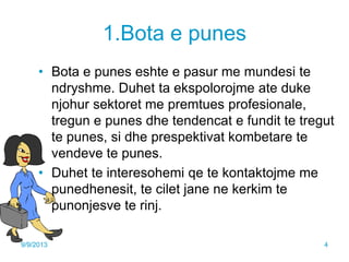 1.Bota e punes
• Bota e punes eshte e pasur me mundesi te
ndryshme. Duhet ta ekspolorojme ate duke
njohur sektoret me premtues profesionale,
tregun e punes dhe tendencat e fundit te tregut
te punes, si dhe prespektivat kombetare te
vendeve te punes.
• Duhet te interesohemi qe te kontaktojme me
punedhenesit, te cilet jane ne kerkim te
punonjesve te rinj.
9/9/2013 4
 
