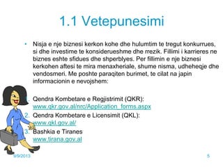 1.1 Vetepunesimi
• Nisja e nje biznesi kerkon kohe dhe hulumtim te tregut konkurrues,
si dhe investime te konsiderueshme dhe rrezik. Fillimi i karrieres ne
biznes eshte sfidues dhe shperblyes. Per fillimin e nje biznesi
kerkohen aftesi te mira menaxheriale, shume nisma, udheheqje dhe
vendosmeri. Me poshte paraqiten burimet, te cilat na japin
informacionin e nevojshem:
1. Qendra Kombetare e Regjistrimit (QKR):
www.qkr.gov.al/nrc/Application_forms.aspx
2. Qendra Kombetare e Licensimit (QKL):
www.qkl.gov.al/
3. Bashkia e Tiranes
www.tirana.gov.al
9/9/2013 5
 
