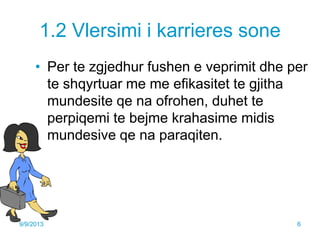 1.2 Vlersimi i karrieres sone
• Per te zgjedhur fushen e veprimit dhe per
te shqyrtuar me me efikasitet te gjitha
mundesite qe na ofrohen, duhet te
perpiqemi te bejme krahasime midis
mundesive qe na paraqiten.
9/9/2013 6
 