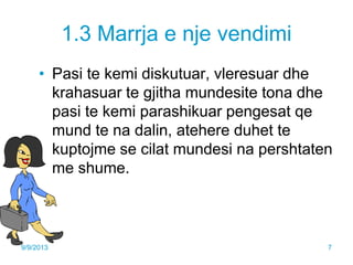 1.3 Marrja e nje vendimi
• Pasi te kemi diskutuar, vleresuar dhe
krahasuar te gjitha mundesite tona dhe
pasi te kemi parashikuar pengesat qe
mund te na dalin, atehere duhet te
kuptojme se cilat mundesi na pershtaten
me shume.
9/9/2013 7
 