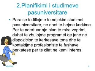 2.Planifikimi i studimeve
pasuniversitare
• Para se te fillojme te ndjekim studimet
pasuniversitare, ne dhet te bejme kerkime.
Per te ndertuar nje plan te mire veprimi,
duhet te zbulojme programet qe jane ne
dispozicion te kerkesave tona dhe te
kontaktjme profesioniste te fushave
perkatese per te cilat ne kemi interes.
9/9/2013 8
 