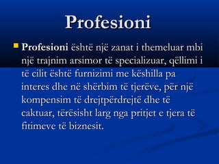 ProfesioniProfesioni
 ProfesioniProfesioni është një zanat i themeluar mbi është një zanat i themeluar mbi
një trajnim arsimor të specializuar, qëllimi injë trajnim arsimor të specializuar, qëllimi i
të cilit është furnizimi me këshilla patë cilit është furnizimi me këshilla pa
interes dhe në shërbim të tjerëve, për njëinteres dhe në shërbim të tjerëve, për një
kompensim të drejtpërdrejtë dhe tëkompensim të drejtpërdrejtë dhe të
caktuar, tërësisht larg nga pritjet e tjera tëcaktuar, tërësisht larg nga pritjet e tjera të
fitimeve të biznesit.fitimeve të biznesit.
 