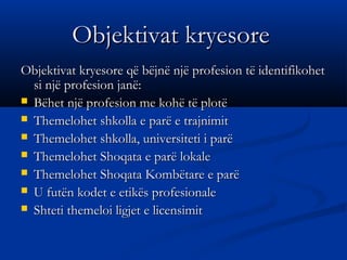 Objektivat kryesoreObjektivat kryesore
Objektivat kryesore që bëjnë një profesion të identifikohetObjektivat kryesore që bëjnë një profesion të identifikohet
si një profesion janë:si një profesion janë:
 Bëhet një profesion me kohë të plotëBëhet një profesion me kohë të plotë
 Themelohet shkolla e parë e trajnimitThemelohet shkolla e parë e trajnimit
 Themelohet shkolla, universiteti i parëThemelohet shkolla, universiteti i parë
 Themelohet Shoqata e parë lokaleThemelohet Shoqata e parë lokale
 Themelohet Shoqata Kombëtare e parëThemelohet Shoqata Kombëtare e parë
 U futën kodet e etikës profesionaleU futën kodet e etikës profesionale
 Shteti themeloi ligjet e licensimitShteti themeloi ligjet e licensimit
 