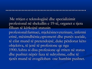 ..............................................................................................................
Me rritjen e teknologjisë dhe specializimitMe rritjen e teknologjisë dhe specializimit
profesional në shekullin e 19-të, organet e tjeraprofesional në shekullin e 19-të, organet e tjera
filluan të kërkojnë statusinfilluan të kërkojnë statusin
profesional:farmaci, mjekësineveterinare, infermiprofesional:farmaci, mjekësineveterinare, infermi
erinë, mësimdhënie,optometri dhe punës sociale,erinë, mësimdhënie,optometri dhe punës sociale,
të cilat mund të pretendojnë, duke përdorur këtotë cilat mund të pretendojnë, duke përdorur këto
objektiva, të jenë të profesione qe ngaobjektiva, të jenë të profesione qe nga
1900.Ashtu si disa profesione që rriten në status1900.Ashtu si disa profesione që rriten në status
dhe pushtet nëpër faza të ndryshme, edhe tëdhe pushtet nëpër faza të ndryshme, edhe të
tjerët mund të zvogëlohen ose humbin pushtet.tjerët mund të zvogëlohen ose humbin pushtet.
 